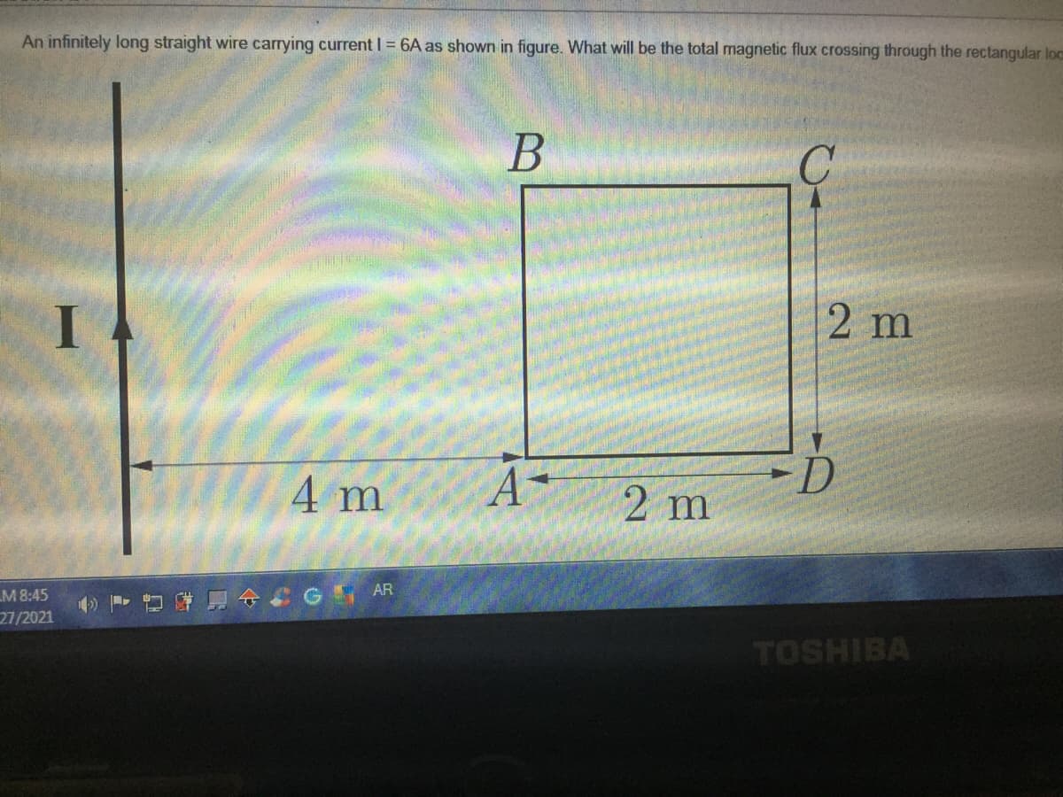 An infinitely long straight wire carrying current I = 6A as shown in figure. What will be the total magnetic flux crossing through the rectangular loc
В
2 m
I .
4 m
2 m
AR
M 8:45
27/2021
TOSHIBA
