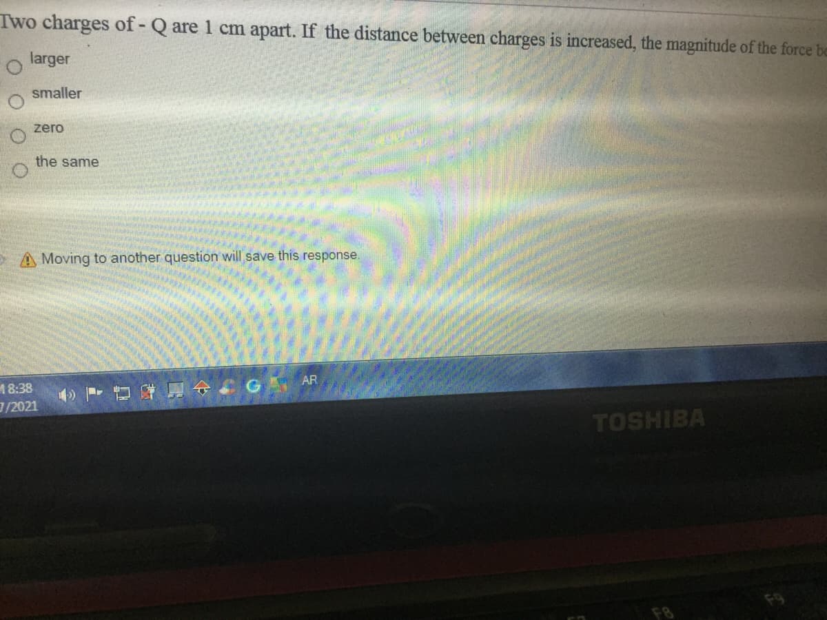 Two charges of - Q are 1 cm apart. If the distance between charges is increased, the magnitude of the force be
larger
smaller
zero
the same
Moving to another question will save this response.
AR
18:38
/2021
TOSHIBA
F8
