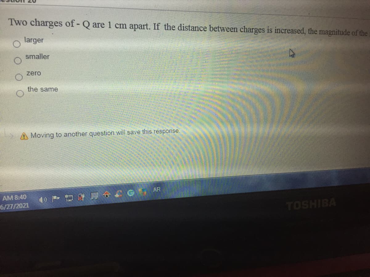 Two charges of - Q are 1 cm apart. If the distance between charges is increased, the magnitude of the
larger
smaller
zero
the same
A Moving to another question will save this response.
AR
AM 8:40
6/27/2021
TOSHIBA
