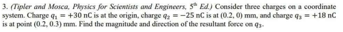 3. (Tipler and Mosca, Physics for Scientists and Engineers, 5th Ed.) Consider three charges on a coordinate
system. Charge q₁ = +30 nC is at the origin, charge q2 = -25 nC is at (0.2, 0) mm, and charge q3 = +18 nC
is at point (0.2, 0.3) mm. Find the magnitude and direction of the resultant force on 93.