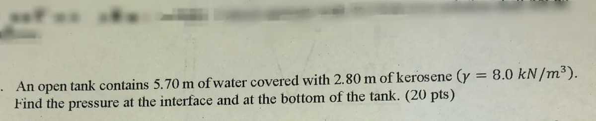 An open tank contains 5.70 m of water covered with 2.80 m of kerosene (y = 8.0 kN/m³).
Find the pressure at the interface and at the bottom of the tank. (20 pts)