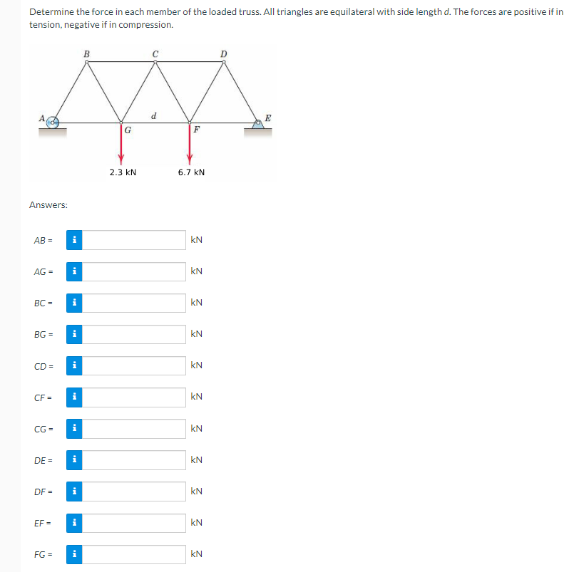 Determine the force in each member of the loaded truss. All triangles are equilateral with side length d. The forces are positive if in
tension, negative if in compression.
A,
Answers:
AB=
AG =
BC =
BG=
CD=
CF =
CG=
DE=
DF=
EF=
FG =
i
i
B
G
2.3 KN
F
6.7 KN
KN
3 3 3 3
KN
KN
KN
KN
KN
3 3 3
KN
KN
KN
D
E