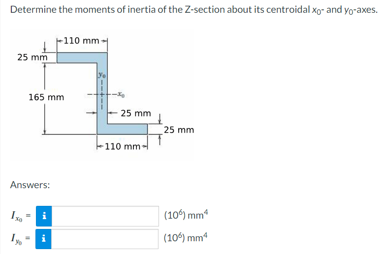 Determine the moments of inertia of the Z-section about its centroidal xo- and yo-axes.
25 mm
Answers:
Ixo
Yo
165 mm
=
=
i
-110 mm
i
25 mm
110 mm
25 mm
(106) mm 4
(106) mm4