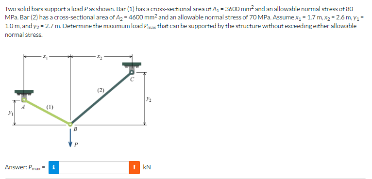 Two solid bars support a load Pas shown. Bar (1) has a cross-sectional area of A₁ = 3600 mm² and an allowable normal stress of 80
MPa. Bar (2) has a cross-sectional area of A₂ = 4600 mm² and an allowable normal stress of 70 MPa. Assume x₁ = 1.7 m, x₂ = 2.6 m, Y₁ =
1.0 m, and y2 = 2.7 m. Determine the maximum load Pmax that can be supported by the structure without exceeding either allowable
normal stress.
3₁
Answer: Pmax=
e
i
B
P
с
!KN