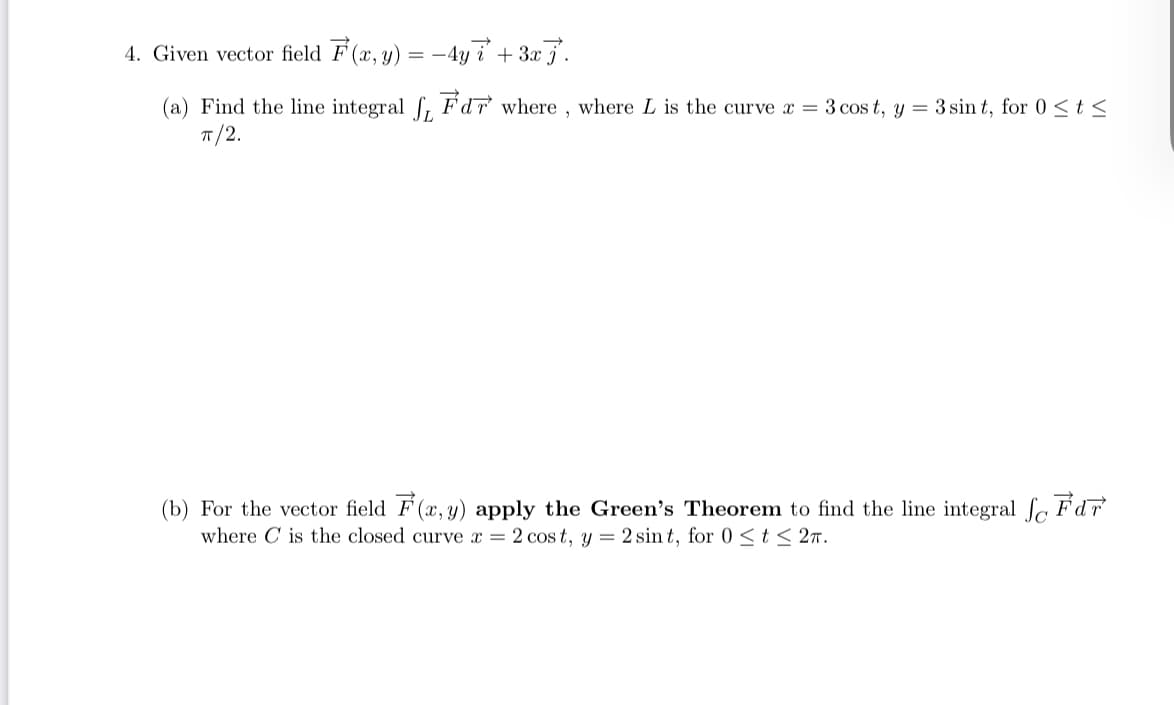 4. Given vector field F (x, y) = -4y i + 3x j'.
(a) Find the line integral f, Fdr where , where L is the curve x = 3 cos t, y = 3 sin t, for 0 < t <
T/2.
(b) For the vector field F (x, y) apply the Green's Theorem to find the line integral fc Fd
where C is the closed curve x = 2 cos t, y = 2 sin t, for 0 <t< 2m.
