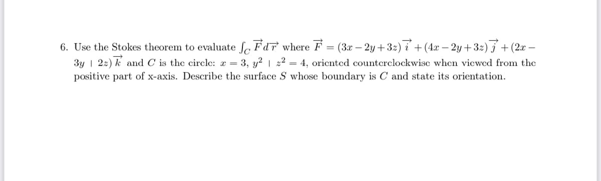 6. Use the Stokes theorem to evaluate f Fdr where F
(3x – 2y +32) i +(4x – 2y+32) 5 + (2x –
3y | 22) k and C is the circle: æ = 3, y? | 22 = 4, oricnted counterclockwisc when vicwcd from the
positive part of x-axis. Describe the surface S whose boundary is C and state its orientation.
