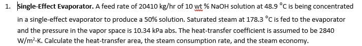 1. single-Effect Evaporator. A feed rate of 20410 kg/hr of 10 wt % NaOH solution at 48.9 °C is being concentrated
in a single-effect evaporator to produce a 50% solution. Saturated steam at 178.3 °C is fed to the evaporator
and the pressure in the vapor space is 10.34 kPa abs. The heat-transfer coefficient is assumed to be 2840
w/m?-K. Calculate the heat-transfer area, the steam consumption rate, and the steam economy.
