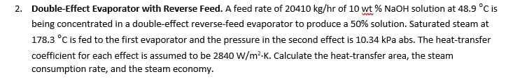 2. Double-Effect Evaporator with Reverse Feed. A feed rate of 20410 kg/hr of 10 wt % NaOH solution at 48.9 °C is
being concentrated in a double-effect reverse-feed evaporator to produce a 50% solution. Saturated steam at
178.3 °C is fed to the first evaporator and the pressure in the second effect is 10.34 kPa abs. The heat-transfer
coefficient for each effect is assumed to be 2840 W/m?-K. Calculate the heat-transfer area, the steam
consumption rate, and the steam economy.
