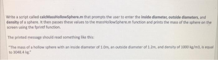 Write a script called calcMassHollowSphere.m that prompts the user to enter the inside diameter, outside diameters, and
density of a sphere. It then passes these values to the massHollowSphere.m function and prints the mass of the sphere on the
screen using the fprintf function.
The printed message should read something like this:
"The mass of a hollow sphere with an inside diameter of 1.0m, an outside diameter of 1.2m, and density of 1000 kg/m3, is equal
to 3048.4 kg."