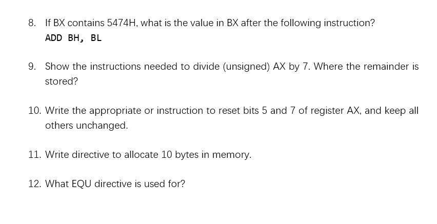 8. If BX contains 5474H, what is the value in BX after the following instruction?
ADD BH, BL
9. Show the instructions needed to divide (unsigned) AX by 7. Where the remainder is
stored?
10. Write the appropriate or instruction to reset bits 5 and 7 of register AX, and keep all
others unchanged.
11. Write directive to allocate 10 bytes in memory.
12. What EQU directive is used for?