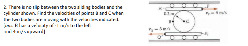 2. There is no slip between the two sliding bodies and the
cylinder shown. Find the velocities of points B and C when
the two bodies are moving with the velocities indicated.
[ans. B has a velocity of -1 m/s to the left
and 4 m/s upward]
Va
=
0.2 m,
B
3 m/s
Q
C
V₂ = 5 m/s
B₂