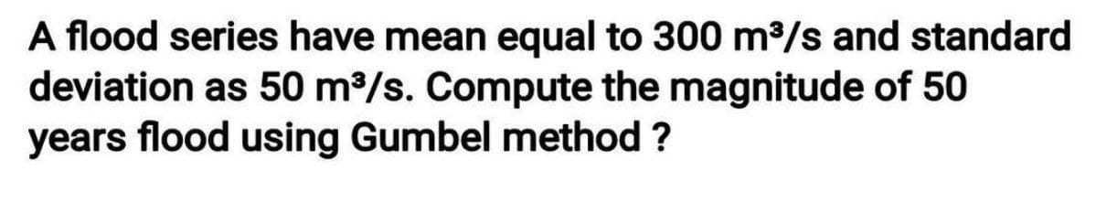 A flood series have mean equal to 300 m³/s and standard
deviation as 50 m³/s. Compute the magnitude of 50
years flood using Gumbel method ?