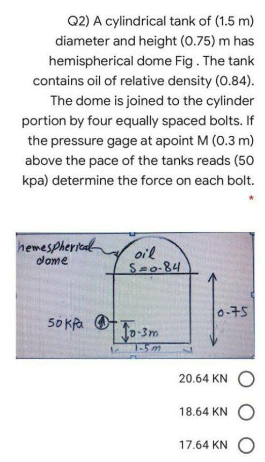 Q2) A cylindrical tank of (1.5 m)
diameter and height (0.75) m has
hemispherical dome Fig. The tank
contains oil of relative density (0.84).
The dome is joined to the cylinder
portion by four equally spaced bolts. If
the pressure gage at apoint M (0.3 m)
above the pace of the tanks reads (50
kpa) determine the force on each bolt.
hemespherical
dome
oil
S=0-84
0-75
50 kPa
20.64 KN O
18.64 KNO
17.64 KN O
Jo-3m
1-5m