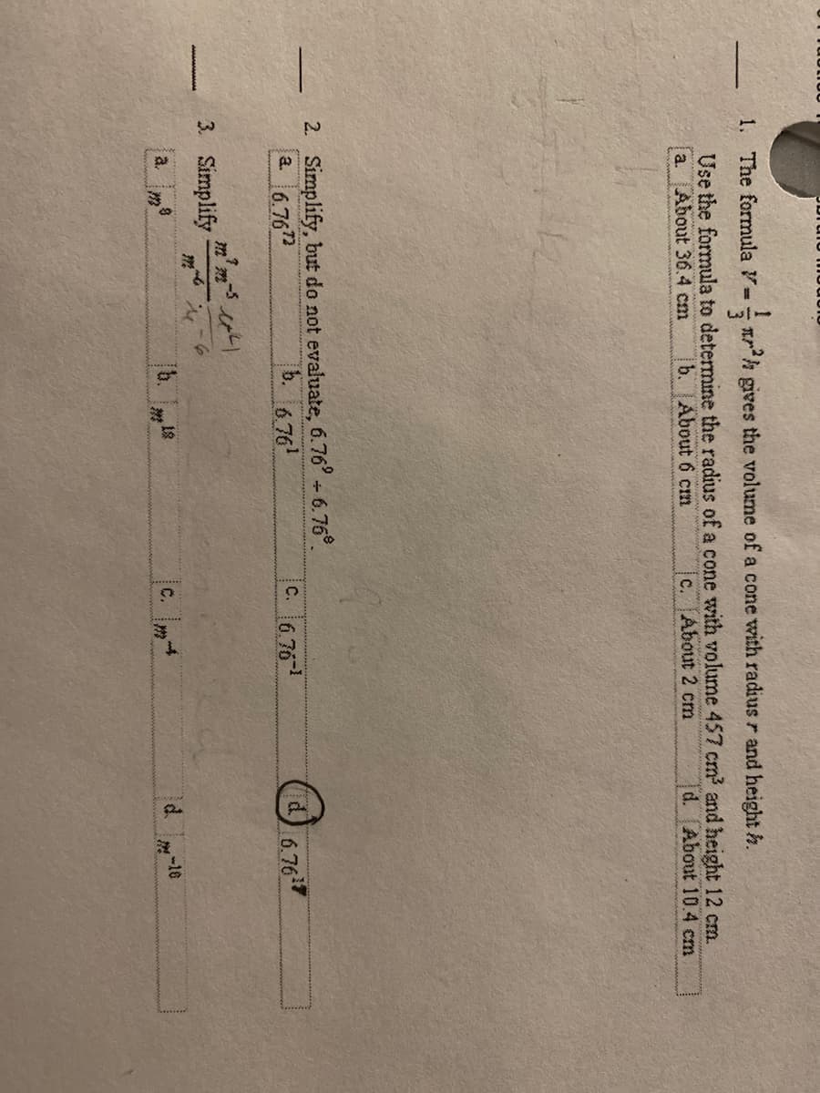 1. The formula = rh gives the volume of a cone with radius r and height h.
Use the formula to determine the radius of a cone with volume 457 cm? and height 12 cm.
a. About 36.4 cm
b. About 6 cm
C.
About 2 cm
d. About 10.4 cm
2. Simplify, but do not evaluate, 6.76°-6.76°.
a. 6.762
b. 6.76
C. 6.76
6.767
3. Simplify
(b. 18
c.
d.
-16
a.
m
