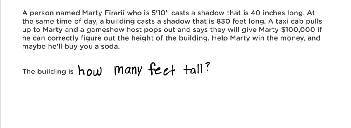 A person named Marty Firarii who is 5'10" casts a shadow that is 40 inches long. At
the same time of day, a building casts a shadow that is 830 feet long. A taxi cab pulls
up to Marty and a gameshow host pops out and says they will give Marty $100,000 if
he can correctly figure out the height of the building. Help Marty win the money, and
maybe he'll buy you a soda.
The building is how many feet tall?
