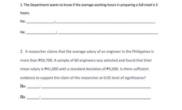 1. The Department wants to know if the average working hours in preparing a full meal is 3
hours.
Ho:
Ha:
2. A researcher claims that the average salary of an engineer in the Philippines is
more than P50,700. A sample of 60 engineers was selected and found that their
mean salary is P41,000 with a standard deviation of P5,000. Is there sufficient
evidence to support the claim of the researcher at 0.05 level of significance?
Ho:
Ha:
