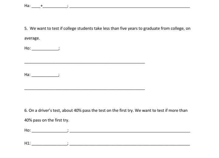 На:
5. We want to test if college students take less than five years to graduate from college, on
average.
Но:
На:
6. On a driver's test, about 40% pass the test on the first try. We want to test if more than
40% pass on the first try.
Ho:
H1:
