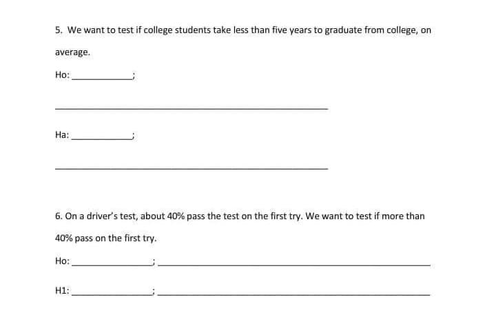 5. We want to test if college students take less than five years to graduate from college, on
average.
Ho:
На:
6. On a driver's test, about 40% pass the test on the first try. We want to test if more than
40% pass on the first try.
Но:
H1:
