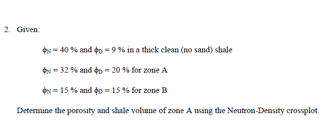 2. Given:
ON = 40 % and op = 9 % in a thick clean (no sand) shale
ON = 32 % and op = 20 % for zone A
ON = 15 % and oD = 15 % for zone B
Determine the porosity and shale volume of zone A using the Neutron-Density crossplot.
