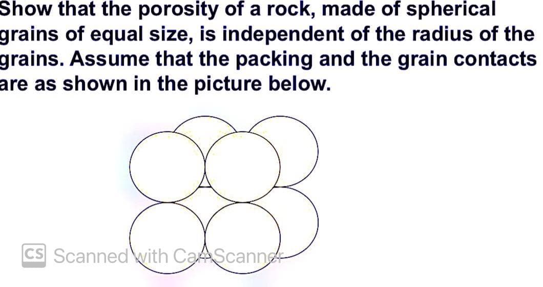 Show that the porosity of a rock, made of spherical
grains of equal size, is independent of the radius of the
grains. Assume that the packing and the grain contacts
are as shown in the picture below.
CS Scanned with CaScanne
