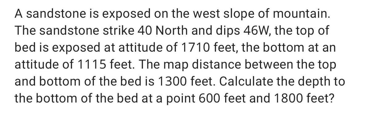 A sandstone is exposed on the west slope of mountain.
The sandstone strike 40 North and dips 46W, the top of
bed is exposed at attitude of 1710 feet, the bottom at an
attitude of 1115 feet. The map distance between the top
and bottom of the bed is 1300 feet. Calculate the depth to
the bottom of the bed at a point 600 feet and 1800 feet?
