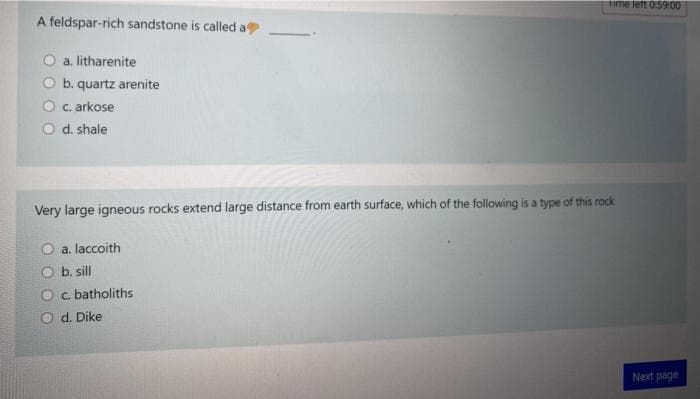 Time left 0:59:00
A feldspar-rich sandstone is called a
a. litharenite
O b. quartz arenite
O c. arkose
O d. shale
Very large igneous rocks extend large distance from earth surface, which of the following is a type of this rock
O a. laccoith
O b. sill
O c. batholiths
O d. Dike
Next page
