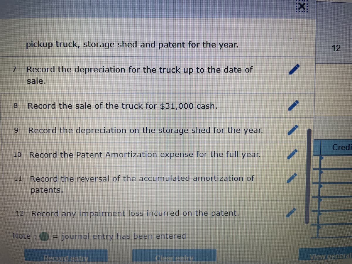 8
pickup truck, storage shed and patent for the year.
Record the depreciation for the truck up to the date of
sale.
Record the sale of the truck for $31,000 cash.
9 Record the depreciation on the storage shed for the year.
10 Record the Patent Amortization expense for the full year.
Record the reversal of the accumulated amortization of
patents.
12 Record any impairment loss incurred on the patent.
= journal entry has been entered
Note :
Record entry
Clear entry
EX
12
Credi
View general