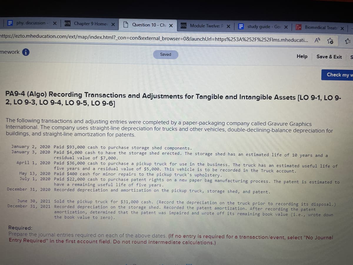 Ephy, discussion X 11 Chapter 9 Home X
Question 10 - Ch. X D2L Module Twelve: P X Estudy guide - Go X
https://ezto.mheducation.com/ext/map/index.html?_con=con&external_browser=0&launchUrl=https%253A%252F%252Flms.mheducati... A
mework
Saved
Biomedical Treatr X
Help
January 2, 2020 Paid $93,000 cash to purchase storage shed components.
January 3, 2020
April 1, 2020
May 13, 2020
July 1, 2020
December 31, 2020
Save & Exit S
Check my w
PA9-4 (Algo) Recording Transactions and Adjustments for Tangible and Intangible Assets [LO 9-1, LO 9-
2, LO 9-3, LO 9-4, LO 9-5, LO 9-6]
The following transactions and adjusting entries were completed by a paper-packaging company called Gravure Graphics
International. The company uses straight-line depreciation for trucks and other vehicles, double-declining-balance depreciation for
buildings, and straight-line amortization for patents.
Paid $4,000 cash to have the storage shed erected. The storage shed has an estimated life of 10 years and a
residual value of $7,000.
Paid $36,000 cash to purchase a pickup truck for use in the business. The truck has an estimated useful life of
five years and a residual value of $5,000. This vehicle is to be recorded in the Truck account.
Paid $400 cash for minor repairs to the pickup truck's upholstery.
Paid $22,000 cash to purchase patent rights on a new paper bag manufacturing process. The patent is estimated to
have a remaining useful life of five years.
Recorded depreciation and amortization on the pickup truck, storage shed, and patent.
June 30, 2021 Sold the pickup truck for $31,000 cash. (Record the depreciation on the truck prior to recording its disposal.)
December 31, 2021 Recorded depreciation on the storage shed. Recorded the patent amortization. After recording the patent
amortization, determined that the patent was impaired and wrote off its remaining book value (i.e., wrote down
the book value to zero).
Required:
Prepare the journal entries required on each of the above dates. (If no entry is required for a transaction/event, select "No Journal
Entry Required" in the first account field. Do not round intermediate calculations.)
