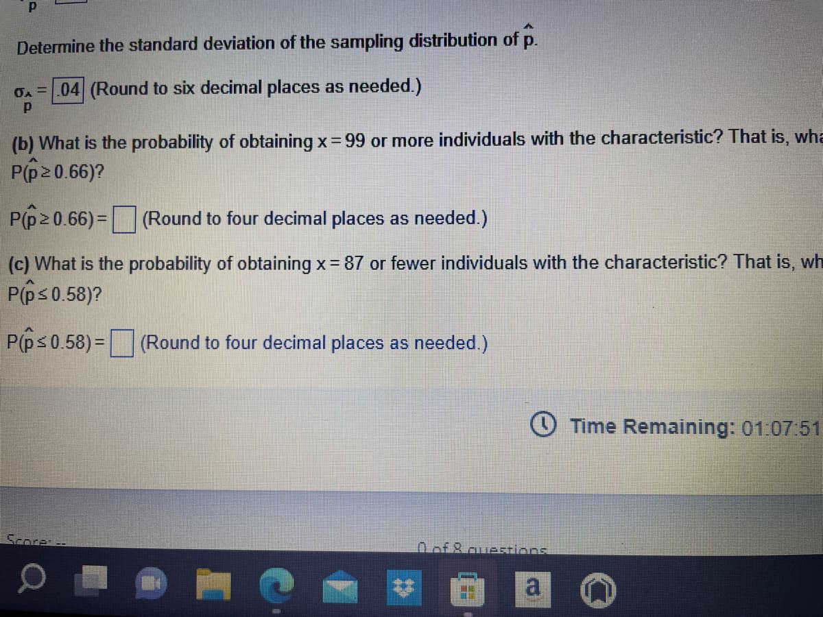 P
Determine the standard deviation of the sampling distribution of p.
0A = .04 (Round to six decimal places as needed.)
P
(b) What is the probability of obtaining x = 99 or more individuals with the characteristic? That is, wha
P(p ≥ 0.66)?
2
P(p ≥ 0.66) =
(Round to four decimal places as needed.)
(c) What is the probability of obtaining x = 87 or fewer individuals with the characteristic? That is, wh
P(p ≤ 0.58)?
P(p ≤ 0.58)=
(Round to four decimal places as needed.)
of Rauestions
D
[b]
a
Time Remaining: 01:07:51