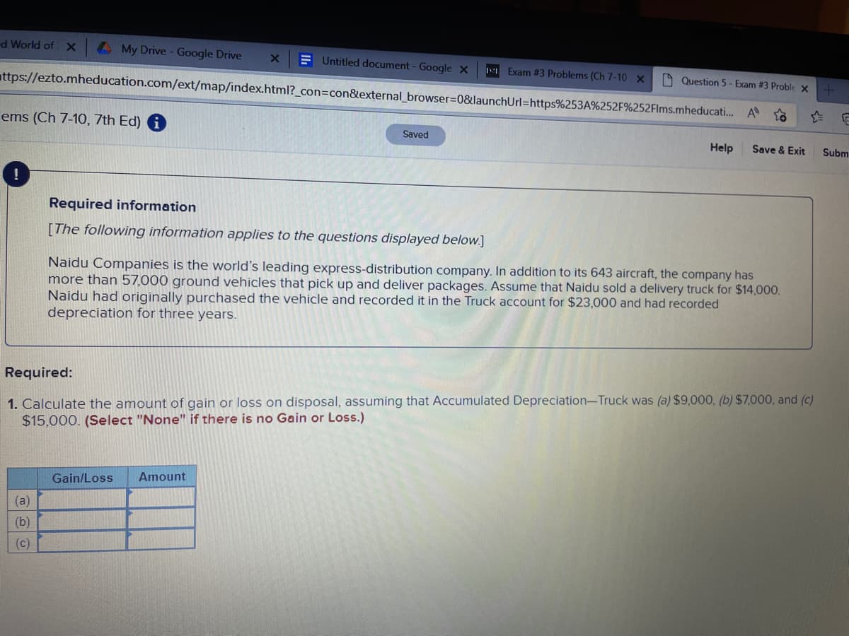 d World of X
My Drive - Google Drive
ems (Ch 7-10, 7th Ed) i
!
ttps://ezto.mheducation.com/ext/map/index.html?_con=con&external_browser=0&launchUrl=https%253A%252F%252Flms.mheducati...
(a)
(b)
(c)
X
Untitled document - Google X
Gain/Loss Amount
Exam #3 Problems (Ch 7-10 X
Saved
Question 5-Exam #3 Proble X +
o
Help
A
Save & Exit
Required information
[The following information applies to the questions displayed below.]
Naidu Companies is the world's leading express-distribution company. In addition to its 643 aircraft, the company has
more than 57,000 ground vehicles that pick up and deliver packages. Assume that Naidu sold a delivery truck for $14,000.
Naidu had originally purchased the vehicle and recorded it in the Truck account for $23,000 and had recorded
depreciation for three years.
Required:
1. Calculate the amount of gain or loss on disposal, assuming that Accumulated Depreciation-Truck was (a) $9,000, (b) $7,000, and (c)
$15,000. (Select "None" if there is no Gain or Loss.)
F
Subm