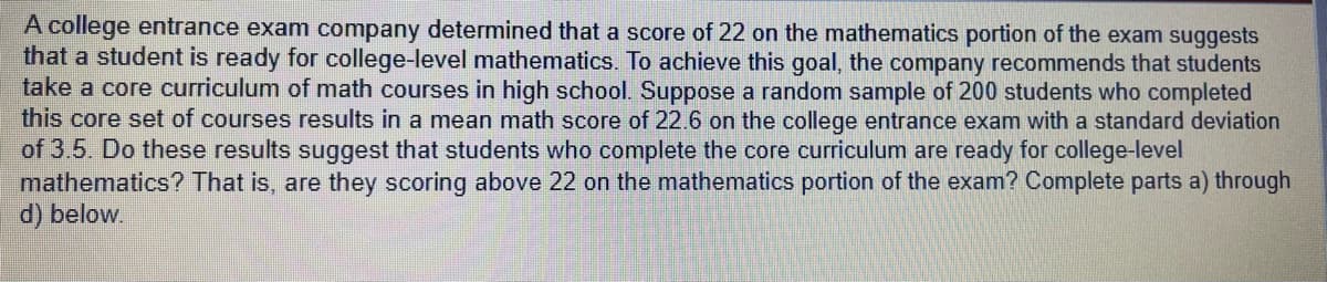 A college entrance exam company determined that a score of 22 on the mathematics portion of the exam suggests
that a student is ready for college-level mathematics. To achieve this goal, the company recommends that students
take a core curriculum of math courses in high school. Suppose a random sample of 200 students who completed
this core set of courses results in a mean math score of 22.6 on the college entrance exam with a standard deviation
of 3.5. Do these results suggest that students who complete the core curriculum are ready for college-level
mathematics? That is, are they scoring above 22 on the mathematics portion of the exam? Complete parts a) through
d) below.