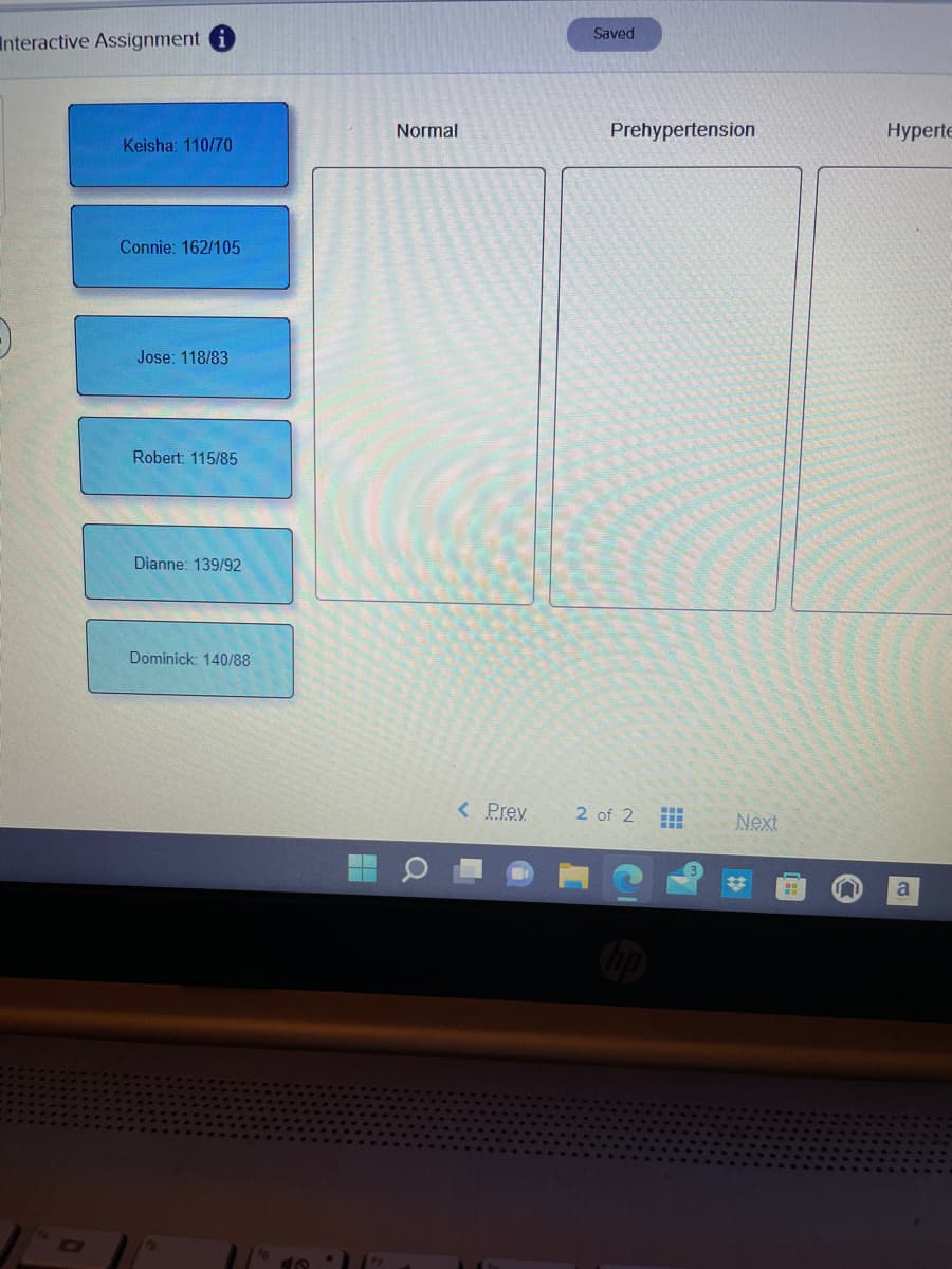 Interactive Assignment
Keisha: 110/70
Connie: 162/105
Jose: 118/83
Robert: 115/85
Dianne: 139/92
Dominick: 140/88
Normal
a
< Prev
Saved
Prehypertension
2 of 2
www
**
Next
Hyperte
a