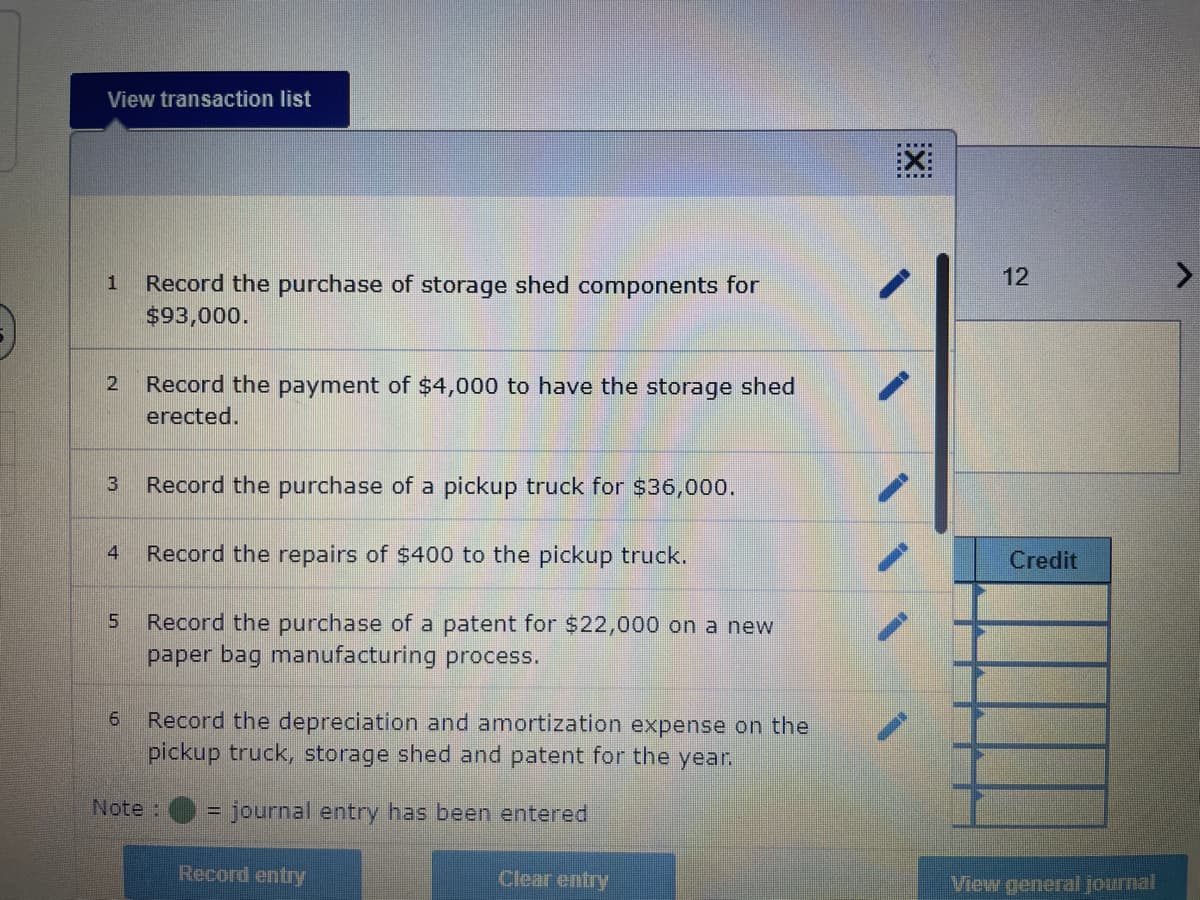 View transaction list
1 Record the purchase of storage shed components for
$93,000.
2 Record the payment of $4,000 to have the storage shed
erected.
3
4
5
6
Record the purchase of a pickup truck for $36,000.
Record the repairs of $400 to the pickup truck.
Record the purchase of a patent for $22,000 on a new
paper bag manufacturing process.
Record the depreciation and amortization expense on the
pickup truck, storage shed and patent for the year.
journal entry has been entered
Note :
Record entry
Clear entry
X
12
Credit
View general journal
V