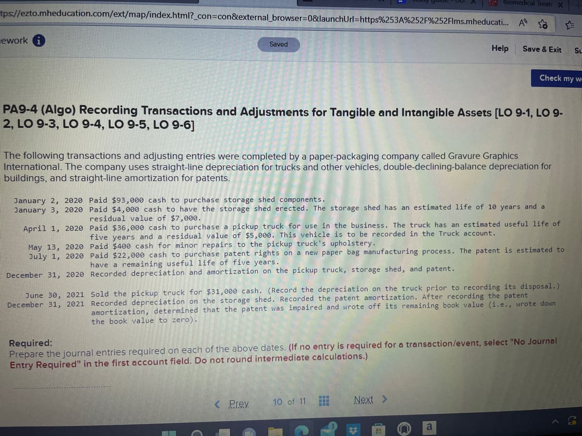 Biomedical Treatr X
tps://ezto.mheducation.com/ext/map/index.html?_con=con&external_browser=0&launchUrl=https%253A%252F%252Flms.mheducati... A
ework
Saved
PA9-4 (Algo) Recording Transactions and Adjustments for Tangible and Intangible Assets [LO 9-1, LO 9-
2, LO 9-3, LO 9-4, LO 9-5, LO 9-6]
June 30, 2021
December 31, 2021
The following transactions and adjusting entries were completed by a paper-packaging company called Gravure Graphics
International. The company uses straight-line depreciation for trucks and other vehicles, double-declining-balance depreciation for
buildings, and straight-line amortization for patents.
December 31, 2020 Recorded depreciation and amortization on the pickup truck, storage shed, and patent.
January 2, 2020 Paid $93,000 cash to purchase storage shed components.
January 3, 2020 Paid $4,000 cash to have the storage shed erected. The storage shed has an estimated life of 10 years and a
residual value of $7,000.
April 1, 2020
eful life of
May 13, 2020
July 1, 2020
Help
Paid $36,000 cash to purchase a pickup truck for use in the business. The truck has an estimated
five years and a residual value of $5,000. This vehicle is to be recorded in the Truck account.
Paid $400 cash for minor repairs to the pickup truck's upholstery.
Paid $22,000 cash to purchase patent rights on a new paper bag manufacturing process. The patent is estimated to
have a remaining useful life of five years.
< Prev
Save & Exit SL
Check my w
Sold the pickup truck for $31,000 cash. (Record the depreciation on the truck prior to recording its disposal.)
Recorded depreciation on the storage shed. Recorded the patent amortization. After recording the patent
amortization, determined that the patent was impaired and wrote off its remaining book value (i.e., wrote down
the book value to zero).
10 of 11
Required:
Prepare the journal entries required on each of the above dates. (If no entry is required for a transaction/event, select "No Journal
Entry Required" in the first account field. Do not round intermediate calculations.)
www
Next >
a