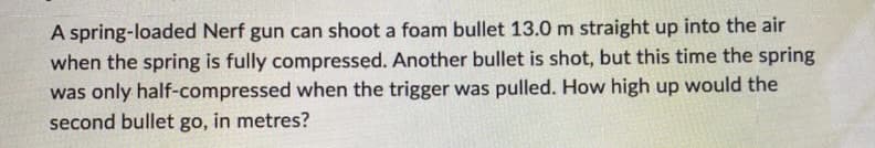 A spring-loaded Nerf gun can shoot a foam bullet 13.0 m straight up into the air
when the spring is fully compressed. Another bullet is shot, but this time the spring
was only half-compressed when the trigger was pulled. How high up would the
second bullet go, in metres?