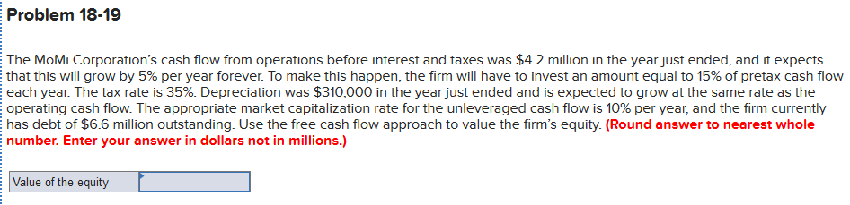 Problem 18-19
The MoMi Corporation's cash flow from operations before interest and taxes was $4.2 million in the year just ended, and it expects
that this will grow by 5% per year forever. To make this happen, the firm will have to invest an amount equal to 15% of pretax cash flow
each year. The tax rate is 35%. Depreciation was $310,000 in the year just ended and is expected to grow at the same rate as the
operating cash flow. The appropriate market capitalization rate for the unleveraged cash flow is 10% per year, and the firm currently
has debt of $6.6 million outstanding. Use the free cash flow approach to value the firm's equity. (Round answer to nearest whole
number. Enter your answer in dollars not in millions.)
Value of the equity
