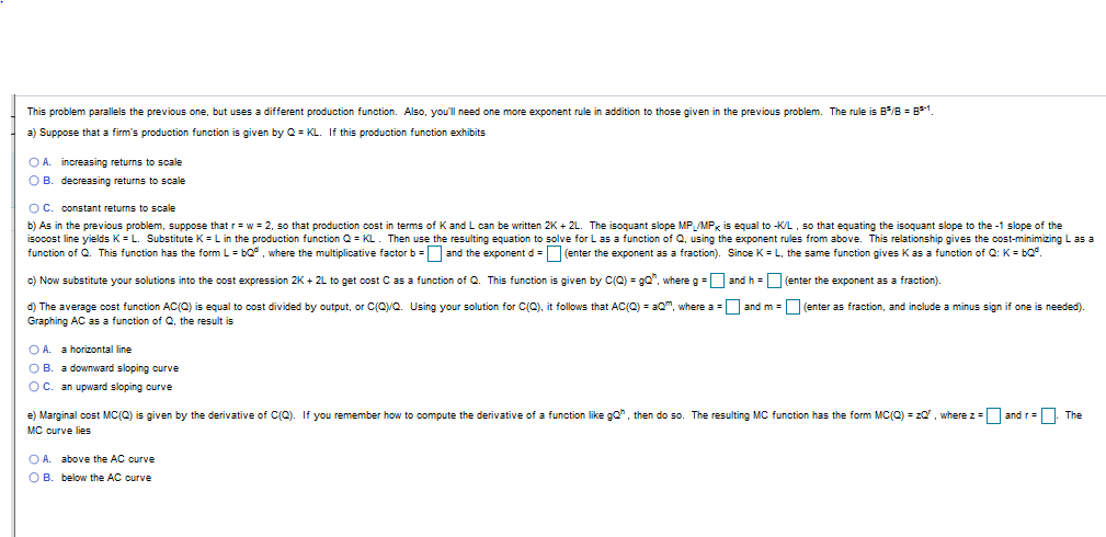 This problem parallels the previous one, but uses a different production function. Also, you'll need one more exponent rule in addition to those given in the previous problem. The rule is B/B B1.
a) Suppose that a firm's production function is given by Q KL. If this production function exhibits
O A. increasing returns
O B. decreasing returns to scale
scale
O C. constant returns to scale
b) As in the previous problem, suppose that r w 2, so that production cost in terms of K and L can be written 2K 2L. The isoquant slope MP /MP is equal to -KL, so that equating the isoquant slope to the -1 slope of the
isocost line yields K L. Substitute K Lin the production function Q KL. Then use the resulting equation to solve for L as a function of Q, using the exponent rules from above. This relationship gives the cost-minimizing L as a
function of Q. This function has the form L bQ where the multiplicative factor b and the exponent d (enter the exponent as a fraction). Since K L, the same function gives K as a function of Q: K bQ.
c) Now substitute your solutions into the cost expression 2K+ 2L to get cost C as a function of Q. This function is given by C(Q) gQ", where g
and h =(enter the exponent as a fraction)
and m (enter as fraction, and include a minus sign if one is needed)
d) The average cost function AC(0) is equal to cost divided by output, or C(QQ. Using your solution for C(O), it follows that AC(Q) am, where a
Graphing AC as a function of Q, the result is
O A.
a horizontal line
O B. a downward sloping ourve
O C. an upward sloping curve
e) Marginal cost MC(Q) is given by the derivative of C(Q). If you remember how to compute the derivative of a function like gQ, then do so. The resulting MC function has the form MC(Q) zQ, where z and r
The
MC curve lies
O A.
above the AC curve
O B.
below the AC curve
