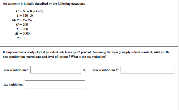 An economy is initially described by the following equations:
C - 60 + 0.8(Y-T)
I- 120-Sr
MIP - Y-25,
G= 200
т- 200
M - 3000
P- 3
b. Suppose that a newly elected president cuts taxes by 25 percent. Assuming the money supply is held constant, what are the
new cquilibrium interest rate and level of income? What is the tax multiplier?
new equilibrium r:
new cquilibrium Y:
tax multiplier:
