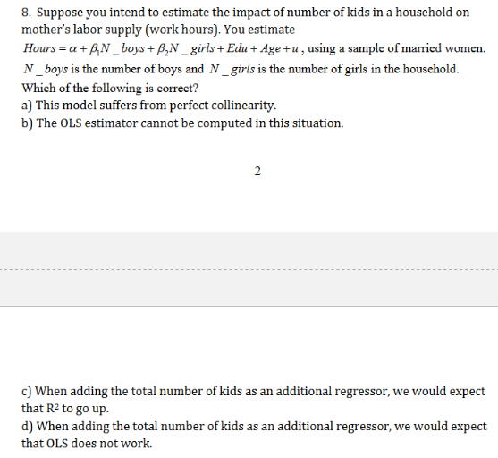 8. Suppose you intend to estimate the impact of number of kids in a household on
mother's labor supply (work hours). You estimate
Hours a+ pN_boys+ P,N_girls+ Edu+ Age+u,using a sample of married women
N_boys is the number of boys and N_girls is the number of girls in the household.
Which of the following is correct?
a) This model suffers from perfect collinearity
b) The OLS estimator cannot be computed in this situation
2
c) When adding the total number of kids as an additional regressor, we would expect
that R2 to go up
d) When adding the total number of kids as an additional regressor, we would expect
that OLS does not work.
