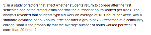 3. In a study of factors that affect whether students return to college after the first
semester, one of the factors examined was the number of hours worked per week. The
analysis revealed that students typically work an average of 18.1 hours per week, with a
standard deviation of 15.3 hours. If we consider a group of 700 freshmen at a community
college, what is the probability that the average number of hours worked per week is
more than 20 hours?
