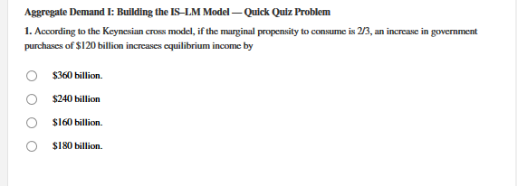 1. According to the Keynesian cross model, if the murginal propensity to consume is 2/3, an increase in government
purchases of $120 billion increases equilibrium income by
$360 billion.
$240 billion
$160 billion.
$180 billion.
