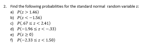 Find the following probabilities for the standard normal random variable z
a) P(z > 1.46)
b) P(z <-1.56)
c) P(.67 s z<2.41)
d) P(-1.96 sz< -.33)
e) P(z 2 0)
f P(-2.33 z<1.50)
2.
