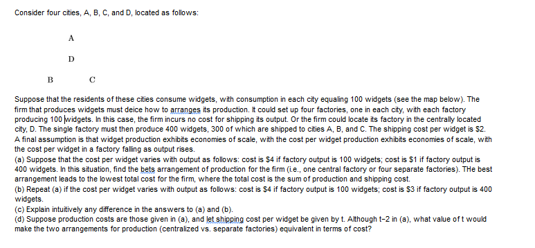 Consider four cities, A, B, C, and D, located as follows:
D
Suppose that the residents of these cities consume widgets, with consumption in each city equaling 100 widgets (see the map below). The
firm that produces widgets must deice how to arranges its production. It could set up four factories, one in each city, with each factory
producing 100 widgets. In this case, the firm incurs no cost for shipping its output. Or the firm could locate its factory in the centrally located
city, D. The single factory must then produce 400 widgets, 300 of which are shipped to cities A, B, and C. The shipping cost per widget is $2.
A final assumption is that widget production exhibits economies of scale, with the cost per widget production exhibits economies of scale, with
the cost per widget in a factory falling as output rises.
(a) Suppose that the cost per widget varies with output as follows: cost is $4 if factory output is 100 widgets; cost is $1 if factory output is
400 widgets. In this situation, find the bets arrangement of production for the firm (i.e., one central factory or four separate factories). THe best
arrangement leads to the lowest total cost for the firm, where the total cost is the sum of production and shipping cost.
(b) Repeat (a) if the cost per widget varies with output as follows: cost is $4 if factory output is 100 widgets; cost is $3 if factory output is 400
widgets.
(c) Explain intuitively any difference in the answers to (a) and (b).
(d) Suppose production costs are those given in (a), and let shipping cost per widget be given by t. Although t-2 in (a), what value oft would
make the two arrangements for production (centralized vs. separate factories) equivalent in terms of cost?
