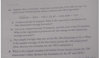 Exercise
41 Suppose that a rescarcher, using data on class size (CS) and average test
scores from 100 third-grade classes, estimates the OLS regression:
TestScore
520.4-5.82 x CS, R-0.08, SER 11.5.
a. A classroom has 22 students. What is the regression's prediction for
that classroom's average test score?
b. Last year a classroom had 19 students, and this year it has 23 students.
What is the regression's prediction for the change in the classroom
average test score?
c. The sample average class size across the 100 classrooms is 21.4. What
is the sample average of the test scores across the 100 classrooms?
(Hint: Review the formulas for the OLS estimators.)
d. What is the sample standard deviation of test scores across the 100
classrooms? (Hint: Review the formulas for the R and SER.)
