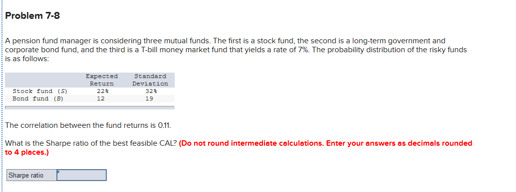 Problem 7-8
A pension fund manager is considering three mutual funds. The first is a stock fund, the second is a long-term government and
corporate bond fund, and the third is a T-bill money market fund that yields a rate of 7%. The probability distribution of the risky funds
is as follows:
Expected
Return
Standard
Deviation
Stock fund (S)
22%
32%
Bond fund (B)
12
19
The correlation between the fund returns is 0.1.
EWhat is the Sharpe ratio of the best feasible CAL? (Do not round intermediate calculations. Enter your answers as decimals rounded
to 4 places.)
Sharpe ratio
