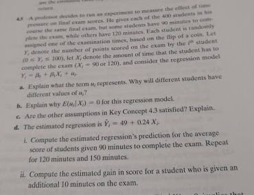 ane the es
seterm
45 Aprofessor decides to run an experiment to measure the effect of time
pressare on final exam scores. He gives cach of the 400 students in his
course the same final exam, but some students have 90 minutes to com-
plete the exam, while others have 120 minutes, Each student is randomly
assigned one of the examination times, based on the lip of a coin. Let
Y, denote the number of points scored on the exam by the student
(0 Ys 100), let X, denote the amount of time that the student has to
complete the exam (X
Y-A+Bx+ u
90 or 120), and consider the regression model
a Explain what the term u, represents. Why will different students have
different values of u,?
b. Explain why E(u] X)
G Are the other assumptions in Key Concept 4.3 satisfied? Explain.
d. The estimated regression is Y,-49+0.24 X
- 0 for this regression model.
i. Compute the estimated regression's prediction for the average
score of students given 90 minutes to complete the exam. Repeat.
for 120 minutes and 150 minutes.
ii. Compute the estimated gain in score for a student who is given an
additional 10 minutes on the exam.
