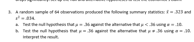 3. A random sample of б4 observations produced the following summary statistics: x-.323 and
2034
a. Test the null hypothesis that u.36 against the alternative that u <.36 using a.10.
b. Test the null hypothesis that .36 against the alternative that # .36 using .10.
Interpret the result.
