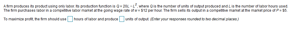 A firm produces its product using only labor. Its production function is Q= 20L -L, where Qis the number of units of output produced and Lis the number of labor hours used.
The firm purchases labor in a competitive labor market at the going wage rate of w = $12 per hour. The firm sells its output in a competitive market at the market price of P= $5.
To maximize profit, the firm should use
hours of labor and produce
units of output. (Enter your responses rounded to two decimal places.)
