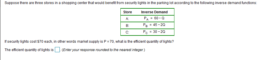 Suppose there are three stores in a shopping center that would benefit from security lights in the parking lot according to the following inverse demand functions:
Store
Inverse Demand
PA = 60 - Q
Pe = 45 - 20
Pc = 30 - 20
A:
B:
C:
If security lights cost $70 each, in other words market supply is P = 70, what is the efficient quantity of lights?
The efficient quantity of lights is
(Enter your response rounded to the nearest integer.)
