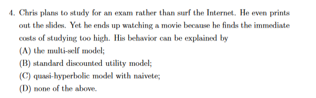 4. Chris plans to study for an exam rather than surf the Internet. He even
prints
out the slides. Yet he ends up watching a movie because he finds the immediate
costs of studying too high. His behavior can be explained by
(A) the multi-self model;
(B) standard discounted utility model;
(C) quasi-hyperbolic model with naivete;
(D) none of the above.
